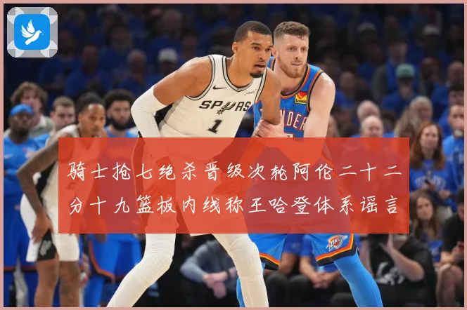 骑士抢七绝杀晋级次轮阿伦二十二分十九篮板内线称王哈登体系谣言成长观察：最新赛事动态与深度分析