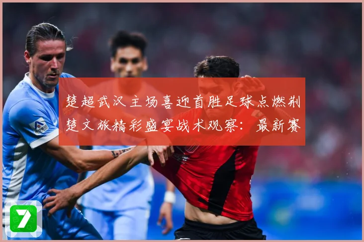 楚超武汉主场喜迎首胜足球点燃荆楚文旅精彩盛宴战术观察：最新赛事动态与深度分析
