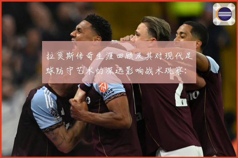 拉莫斯传奇生涯回顾及其对现代足球防守艺术的深远影响战术观察：最新赛事动态与深度分析