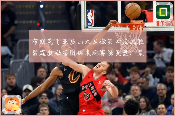 布朗晃飞亚历山大后微笑回应战胜雷霆激励塔图姆表现赛场复盘：最新赛事动态与深度分析