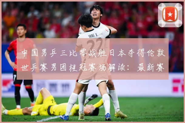 中国男乒三比零战胜日本夺得伦敦世乒赛男团桂冠赛场解读：最新赛事动态与深度分析
