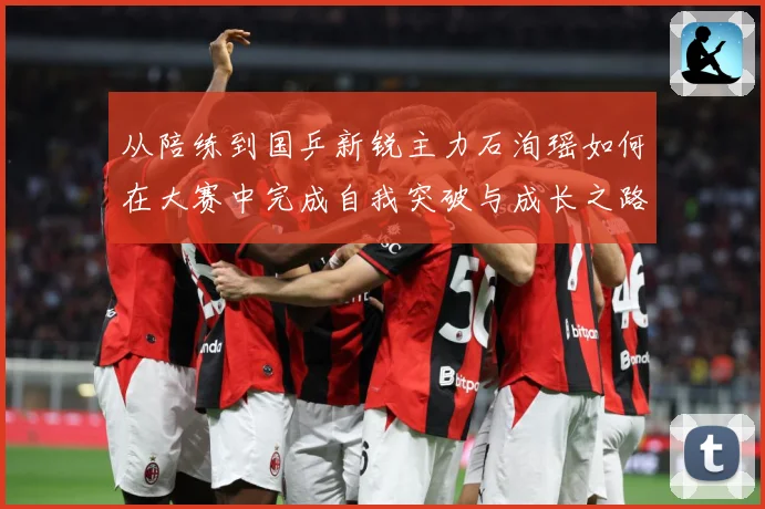 从陪练到国乒新锐主力石洵瑶如何在大赛中完成自我突破与成长之路解析：最新赛事动态与深度分析