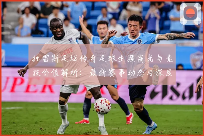 托雷斯足坛传奇足球生涯高光与竞技价值解析：最新赛事动态与深度分析