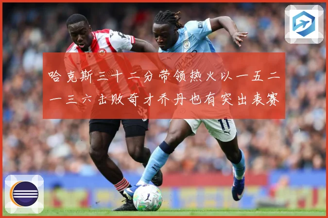 哈克斯三十二分带领热火以一五二一三六击败奇才乔丹也有突出表赛场复盘：最新赛事动态与深度分析