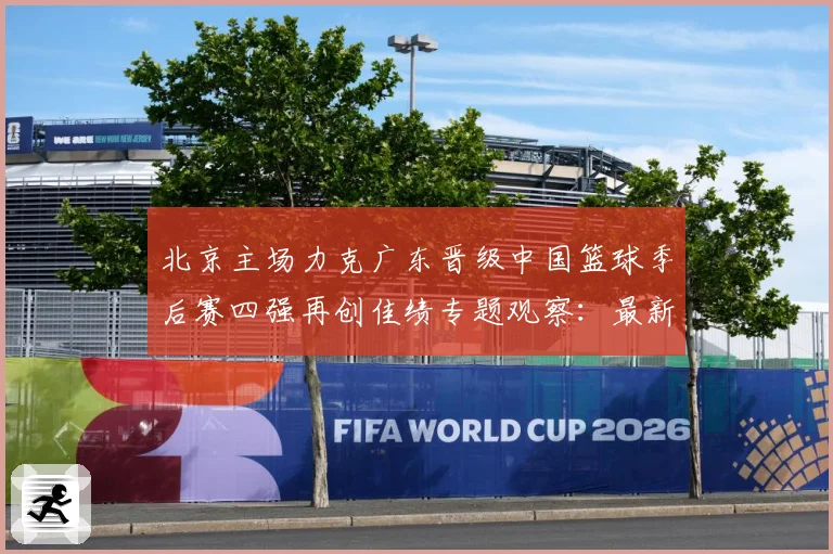 北京主场力克广东晋级中国篮球季后赛四强再创佳绩专题观察：最新赛事动态与深度分析