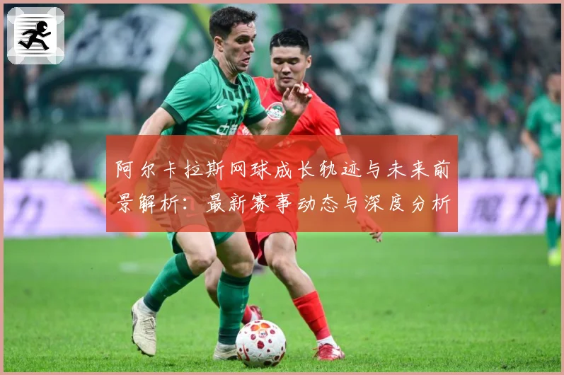 阿尔卡拉斯网球成长轨迹与未来前景解析：最新赛事动态与深度分析