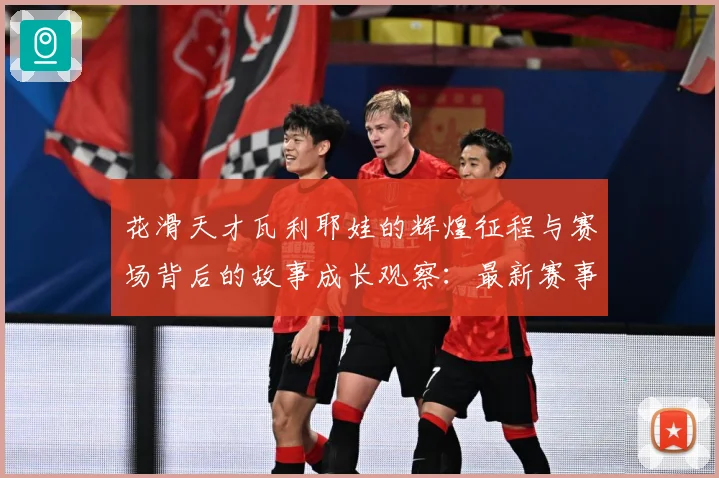 花滑天才瓦利耶娃的辉煌征程与赛场背后的故事成长观察：最新赛事动态与深度分析
