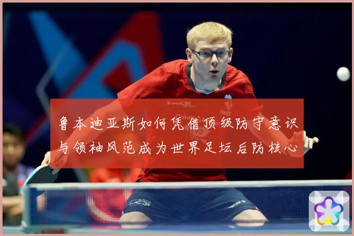 鲁本迪亚斯如何凭借顶级防守意识与领袖风范成为世界足坛后防核心人物：最新赛事动态与深度分析