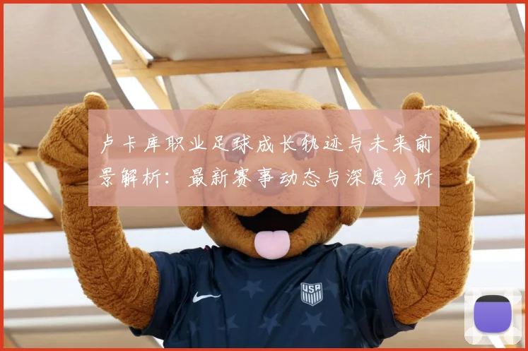 卢卡库职业足球成长轨迹与未来前景解析：最新赛事动态与深度分析
