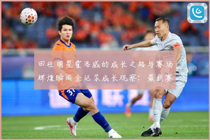 田径明星霍洛威的成长之路与赛场辉煌瞬间全记录成长观察：最新赛事动态与深度分析