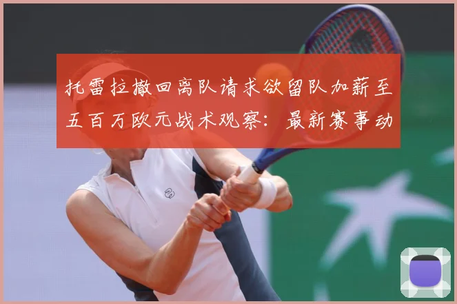 托雷拉撤回离队请求欲留队加薪至五百万欧元战术观察：最新赛事动态与深度分析