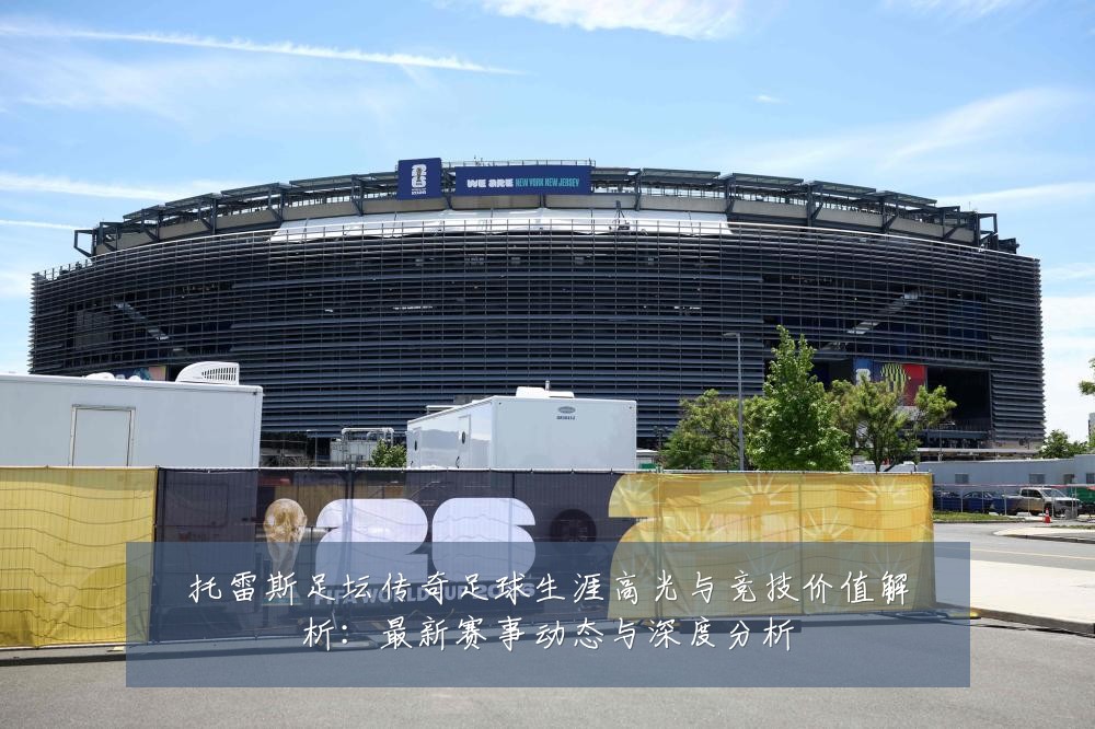托雷斯足坛传奇足球生涯高光与竞技价值解析：最新赛事动态与深度分析