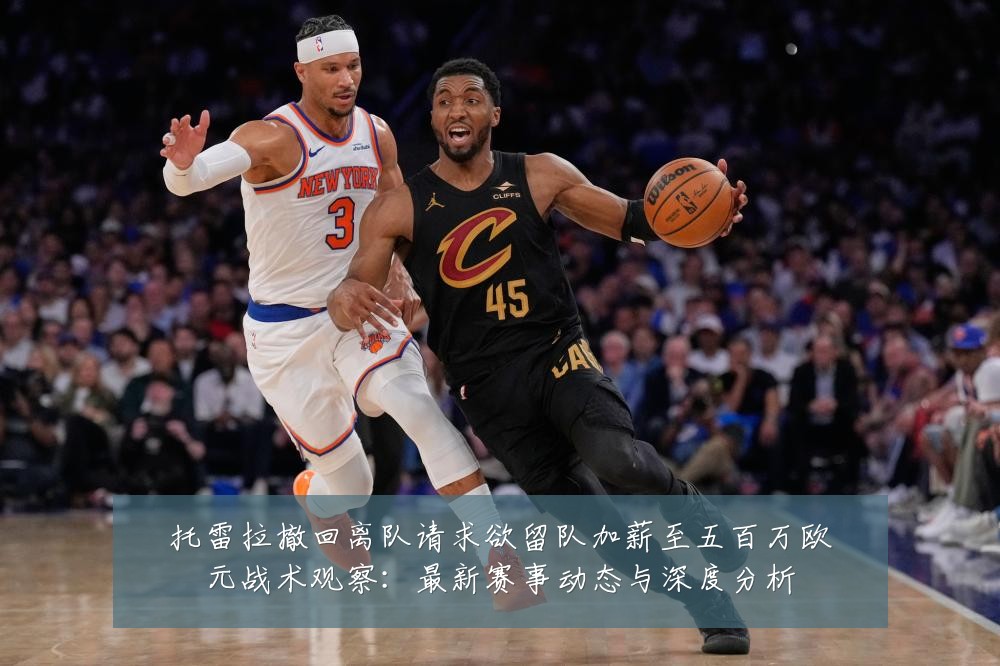 托雷拉撤回离队请求欲留队加薪至五百万欧元战术观察:最新赛事动态与深度分析
