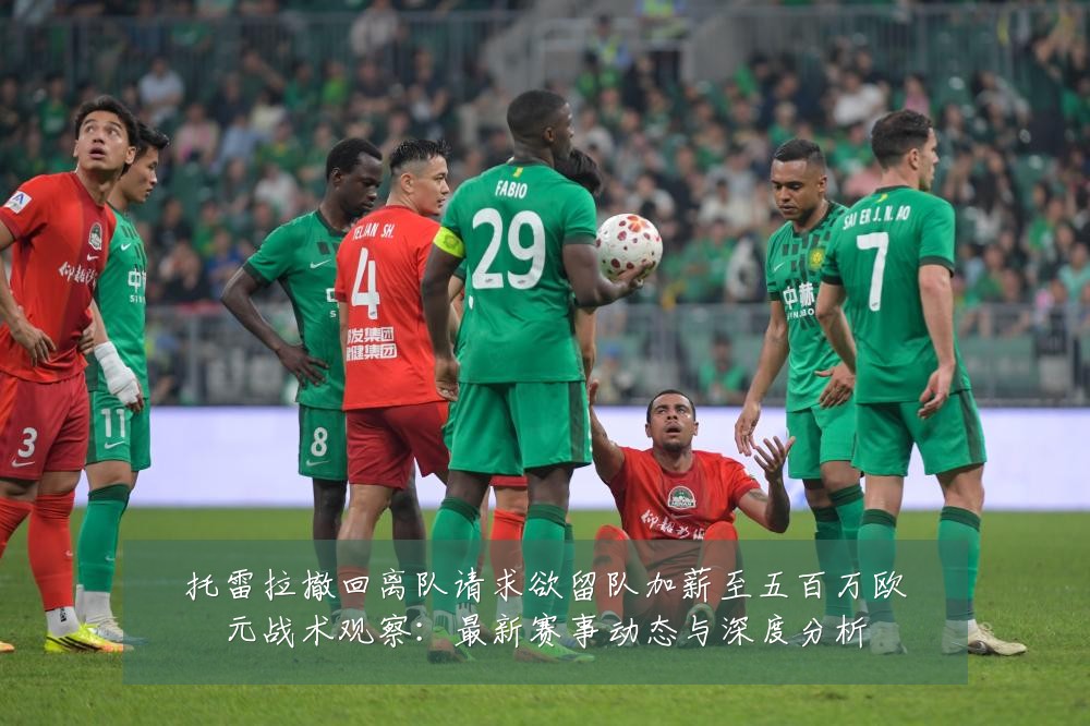 托雷拉撤回离队请求欲留队加薪至五百万欧元战术观察：最新赛事动态与深度分析