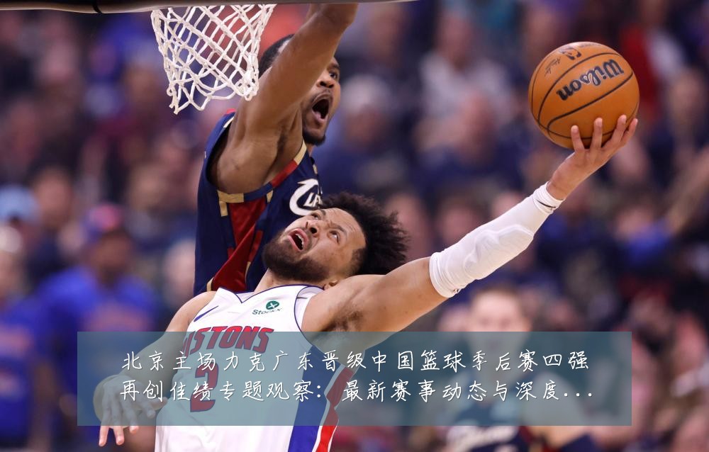 北京主场力克广东晋级中国篮球季后赛四强再创佳绩专题观察：最新赛事动态与深度分析