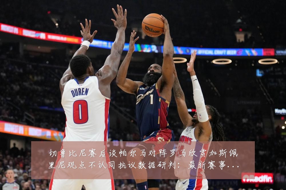 切鲁比尼赛后谈帕尔马对阵罗马欣赏加斯佩里尼观点不认同抗议数据研判：最新赛事动态与深度分析