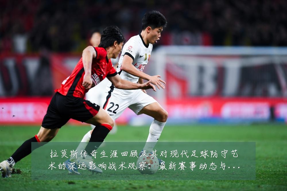 拉莫斯传奇生涯回顾及其对现代足球防守艺术的深远影响战术观察：最新赛事动态与深度分析