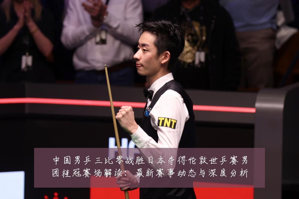 中国男乒三比零战胜日本夺得伦敦世乒赛男团桂冠赛场解读：最新赛事动态与深度分析
