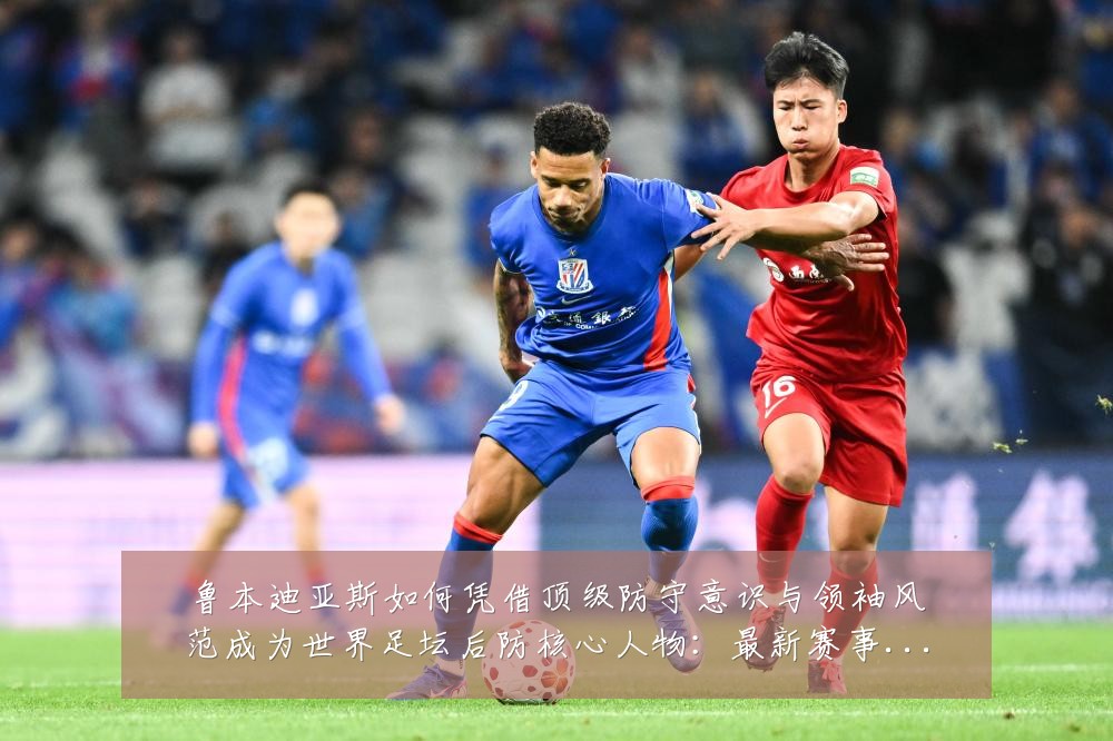 鲁本迪亚斯如何凭借顶级防守意识与领袖风范成为世界足坛后防核心人物:最新赛事动态与深度分析